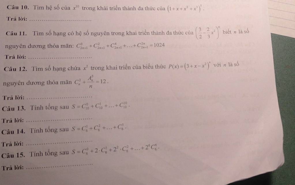 Tìm hệ số của x^(10) trong khải triển thành đa thức cia(1+x+x^2+x^3)^5. 
Trả lời:_ 
Câu 11. Tìm số hạng có hệ số nguyên trong khai triển thành đa thức của ( 3/2 - 2/3 x^2)^n biếtn là số 
nguyên dương thỏa mãn: C_(2n+1)^0+C_(2n+1)^2+C_(2n+1)^4+...+C_(2n+1)^(2n)=1024
Trả lời:_
mwidehat O
Câu 12. Tìm số hạng chứa x^2 trong khai triển của biểu thức P(x)=(3+x-x^2)^n với n là số 
nguyên dương thỏa mãn C_n^(2+frac (A_n)^3)n=12. 
Trả lời:_ 
Câu 13. Tính tổng sau S=C_(10)^0+C_(10)^1+...+C_(10)^(10). 
Trã lời: 
_ 
Câu 14. Tính tổng sau S=C_6^(1+C_6^2+...+C_6^5. 
Trả lời: 
_ 
Câu 15. Tính tổng sau S=C_6^0+2· C_6^1+2^2)· C_6^(2+...+2^6)C_6^6. 
Trả lời: 
_