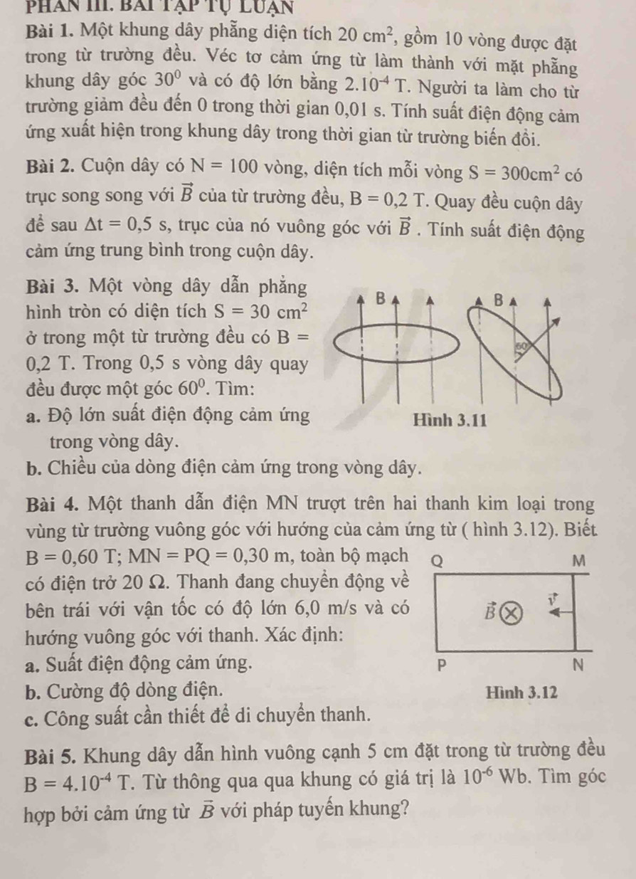 phan III. bài tạp tụ luạn
Bài 1. Một khung dây phẫng diện tích 20cm^2 , gồm 10 vòng được đặt
trong từ trường đều. Véc tơ cảm ứng từ làm thành với mặt phẫng
khung dây góc 30° và có độ lớn bằng 2.10^(-4)T. Người ta làm cho từ
trường giảm đều đến 0 trong thời gian 0,01 s. Tính suất điện động cảm
ứng xuất hiện trong khung dây trong thời gian từ trường biến đồi.
Bài 2. Cuộn dây có N=100 vòng, diện tích mỗi vòng S=300cm^2 có
trục song song với vector B của từ trường đều, B=0,2T * Quay đều cuộn dây
để sau △ t=0,5s , trục của nó vuông góc với vector B. Tính suất điện động
cảm ứng trung bình trong cuộn dây.
Bài 3. Một vòng dây dẫn phẳng B
a B
hình tròn có diện tích S=30cm^2
ở trong một từ trường đều có B=
60°
0,2 T. Trong 0,5 s vòng dây quay
đều được một góc 60°. Tìm:
a. Độ lớn suất điện động cảm ứng Hình 3.11
trong vòng dây.
b. Chiều của dòng điện cảm ứng trong vòng dây.
Bài 4. Một thanh dẫn điện MN trượt trên hai thanh kim loại trong
vùng từ trường vuông góc với hướng của cảm ứng từ ( hình 3.12). Biết
B=0,60T;MN=PQ=0,30m , toàn bộ mạch
có điện trở 20 Ω. Thanh đang chuyển động về
bên trái với vận tốc có độ lớn 6,0 m/s và có
hướng vuông góc với thanh. Xác định:
a. Suất điện động cảm ứng. 
b. Cường độ dòng điện. Hình 3.12
c. Công suất cần thiết để di chuyển thanh.
Bài 5. Khung dây dẫn hình vuông cạnh 5 cm đặt trong từ trường đều
B=4.10^(-4)T T. Từ thông qua qua khung có giá trị là 10^(-6)Wb. Tìm góc
hợp bởi cảm ứng từ vector B với pháp tuyến khung?