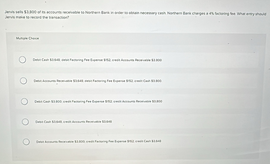 Jervis sells $3,800 of its accounts receivable to Northern Bank in order to obtain necessary cash. Northern Bank charges a 4% factoring fee. What entry should
Jervis make to record the transaction?
Multiple Choice
Debit Cash $3,648; debit Factoring Fee Expense $152; credit Accounts Receivable $3,800
Debit Accounts Receivable $3,648; debit Factoring Fee Expense $152; credit Cash $3.800.
Debit Cash $3,800; credit Factoring Fee Expense $152; credit Accounts Receivable $3,800
Debit Cash $3,648, credit Accounts Receivable $3,648
Debit Accounts Receivable $3,800; credit Factoring Fee Expense $152 : credit Cash $3,648