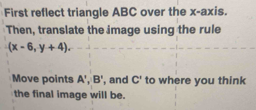 First reflect triangle ABC over the x-axis. 
Then, translate the image using the rule
(x-6,y+4). 
Move points A', B' , and C' to where you think 
the final image will be.