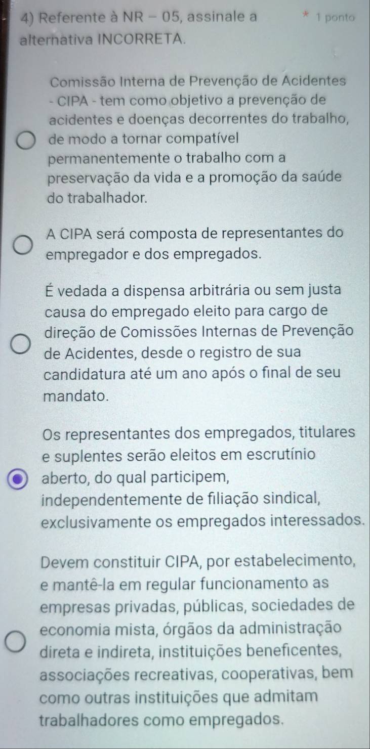 Referente à NR - 05, assinale a * 1 ponto 
alternativa INCORRETA. 
Comissão Interna de Prevenção de Acidentes 
- CIPA - tem como objetivo a prevenção de 
acidentes e doenças decorrentes do trabalho, 
de modo a tornar compatível 
permanentemente o trabalho com a 
preservação da vida e a promoção da saúde 
do trabalhador. 
A CIPA será composta de representantes do 
empregador e dos empregados. 
É vedada a dispensa arbitrária ou sem justa 
causa do empregado eleito para cargo de 
direção de Comissões Internas de Prevenção 
de Acidentes, desde o registro de sua 
candidatura até um ano após o final de seu 
mandato. 
Os representantes dos empregados, titulares 
e suplentes serão eleitos em escrutínio 
aberto, do qual participem, 
independentemente de filiação sindical, 
exclusivamente os empregados interessados. 
Devem constituir CIPA, por estabelecimento, 
e mantê-la em regular funcionamento as 
empresas privadas, públicas, sociedades de 
economia mista, órgãos da administração 
direta e indireta, instituições beneficentes, 
associações recreativas, cooperativas, bem 
como outras instituições que admitam 
trabalhadores como empregados.