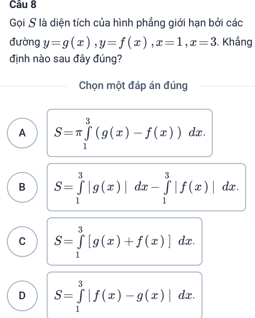 Gọi S là diện tích của hình phẳng giới hạn bởi các
đường y=g(x), y=f(x), x=1, x=3. Khẳng
định nào sau đây đúng?
Chọn một đáp án đúng
A S=π ∈tlimits _1^3(g(x)-f(x))dx.
B S=∈tlimits _1^3|g(x)|dx-∈tlimits _1^3|f(x)|dx.
C S=∈tlimits _1^3[g(x)+f(x)]dx.
D S=∈tlimits _1^3|f(x)-g(x)|dx.