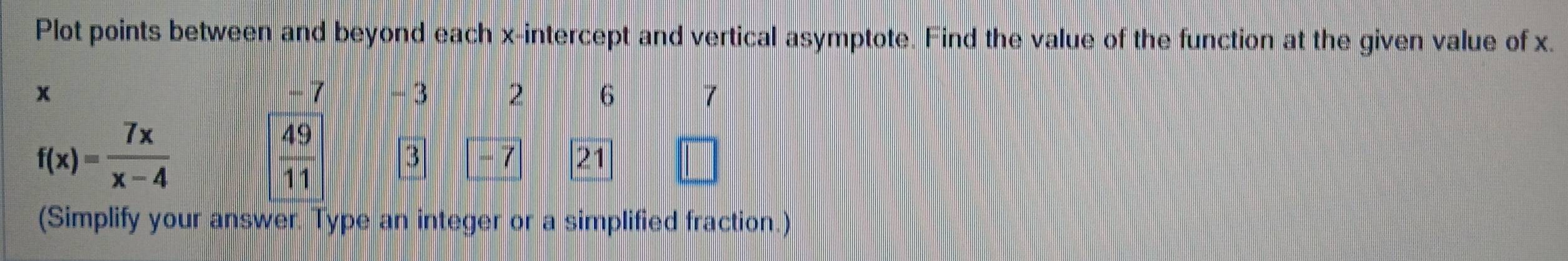 Plot points between and beyond each x-intercept and vertical asymptote. Find the value of the function at the given value of x.
x - 7 - 3 2 6 7
f(x)= 7x/x-4 
 49/11  3 -7 21
(Simplify your answer. Type an integer or a simplified fraction.)