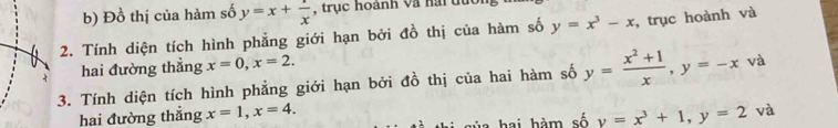 Đồ thị của hàm số y=x+ 1/x  , trục hoành và hai du 
2. Tính diện tích hình phẳng giới hạn bởi đồ thị của hàm số y=x^3-x , trục hoành và 
hai đường thẳng x=0, x=2. 
3. Tính diện tích hình phẳng giới hạn bởi đồ thị của hai hàm số y= (x^2+1)/x , y=-x và 
hai đường thẳng x=1, x=4. 
s i sủa hai hàm số y=x^3+1, y=2 và