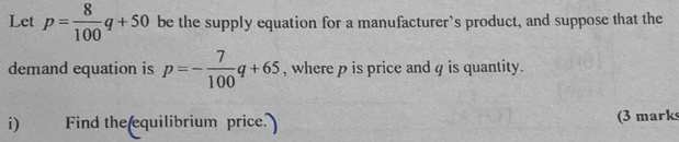 Let p= 8/100 q+50 be the supply equation for a manufacturer’s product, and suppose that the 
demand equation is p=- 7/100 q+65 , where p is price and 4 is quantity. 
i) Find the equilibrium price. (3 mark