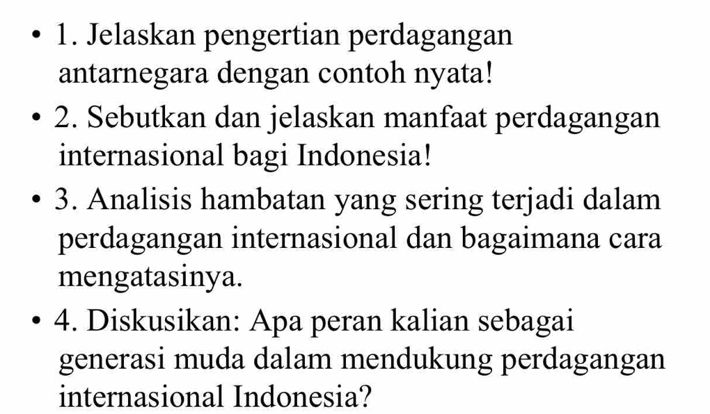 Jelaskan pengertian perdagangan 
antarnegara dengan contoh nyata! 
2. Sebutkan dan jelaskan manfaat perdagangan 
internasional bagi Indonesia! 
3. Analisis hambatan yang sering terjadi dalam 
perdagangan internasional dan bagaimana cara 
mengatasinya. 
4. Diskusikan: Apa peran kalian sebagai 
generasi muda dalam mendukung perdagangan 
internasional Indonesia?