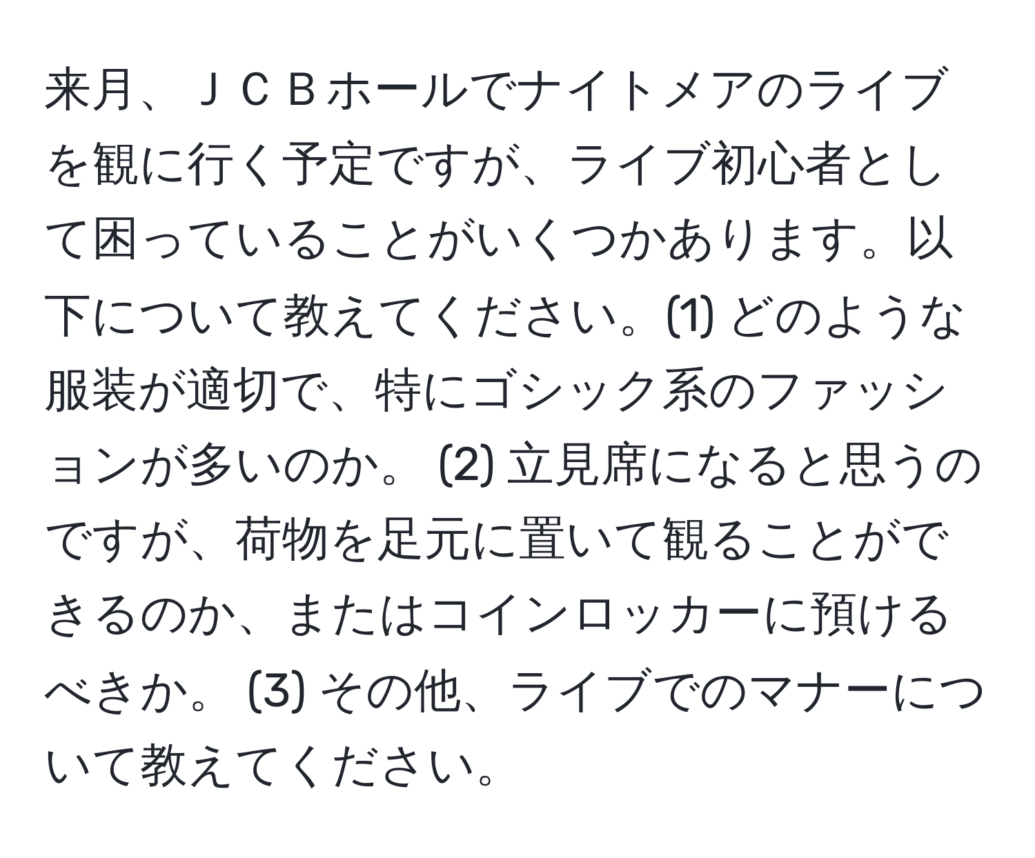 来月、ＪＣＢホールでナイトメアのライブを観に行く予定ですが、ライブ初心者として困っていることがいくつかあります。以下について教えてください。(1) どのような服装が適切で、特にゴシック系のファッションが多いのか。 (2) 立見席になると思うのですが、荷物を足元に置いて観ることができるのか、またはコインロッカーに預けるべきか。 (3) その他、ライブでのマナーについて教えてください。