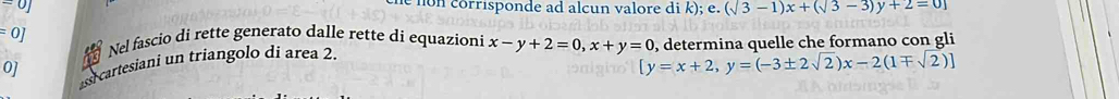 orrisponde ad alcun valore di k); e e. (sqrt(3)-1)x+(sqrt(3)-3)y+2=0]
:0
Nel fascio di rette generato dalle rette dí equazioni x-y+2=0, x+y=0 , determina quelle che formano con gli 
assi cartesiani un triangolo di area 2. 
0]
[y=x+2,y=(-3± 2sqrt(2))x-2(1mp sqrt(2))]