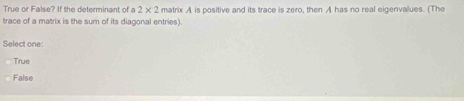 True or False? If the determinant of a 2* 2 matrix A is positive and its trace is zero, then A has no real eigenvalues. (The
trace of a matrix is the sum of its diagonal entries).
Select one:
True
False