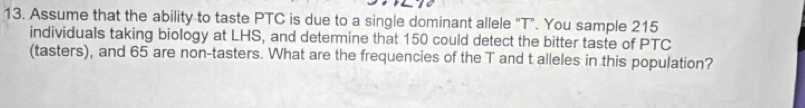 Assume that the ability to taste PTC is due to a single dominant allele “T”. You sample 215
individuals taking biology at LHS, and determine that 150 could detect the bitter taste of PTC 
(tasters), and 65 are non-tasters. What are the frequencies of the T and t alleles in this population?