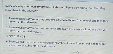 Every weekday afternoon, my brothers skateboard home from school, and then they
leave them in the driveway.
Every weekday afternoon, my brothers skateboard home from school, and then they.
leave it in the driveway.
Every weekday afternoon, my brothers skateboard home from school, and then you
leave them in the driveway.
NO CHANGE
Every weekday afternoon, my brothers skateboard home from school, and then they
leave their skateboards in the driveway.