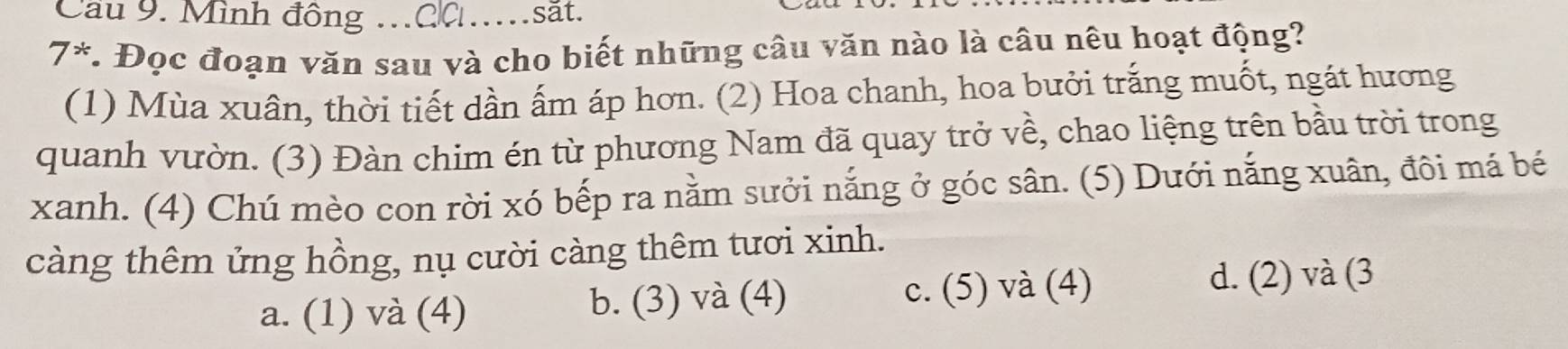 Cầu 9. Mình đông .CC_ săt.
7° 、 v. Đọc đoạn văn sau và cho biết những câu văn nào là câu nêu hoạt động?
(1) Mùa xuân, thời tiết dần ấm áp hơn. (2) Hoa chanh, hoa bưởi trắng muốt, ngát hương
quanh vườn. (3) Đàn chim én từ phương Nam đã quay trở về, chao liệng trên bầu trời trong
xanh. (4) Chú mèo con rời xó bếp ra nằm sưởi nắng ở góc sân. (5) Dưới nắng xuân, đôi má bé
càng thêm ứng hồng, nụ cười càng thêm tươi xinh.
a. (1) và (4) b. (3) và (4) c. (5) và (4)
d. (2) và (3