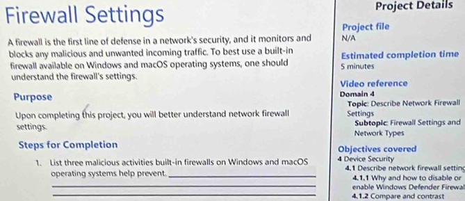 Firewall Settings Project Details 
Project file 
A firewall is the first line of defense in a network's security, and it monitors and N/A 
blocks any malicious and unwanted incoming traffic. To best use a built-in Estimated completion time 
firewall available on Windows and macOS operating systems, one should 5 minutes
understand the firewall's settings. 
Video reference 
Purpose Domain 4 
Upon completing this project, you will better understand network firewall Settings Topic: Describe Network Firewall 
settings. Network Types Subtopic: Firewall Settings and 
Steps for Completion Objectives covered 
1. List three malicious activities built-in firewalls on Windows and macOS 4 Device Security 4.1 Describe network firewall setting 
_ 
operating systems help prevent _4.1.1 Why and how to disable or 
_ 
enable Windows Defender Firewal 
4.1.2 Compare and contrast