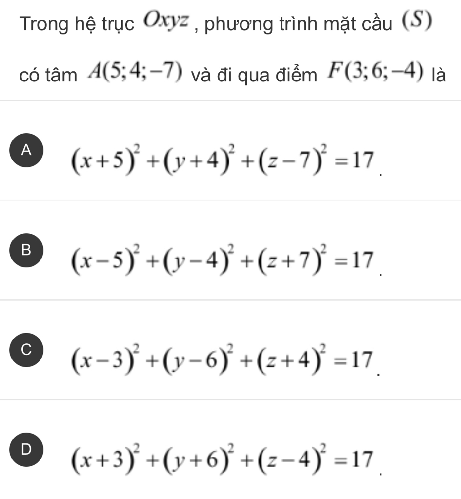 Trong hệ trục Oxyz , phương trình mặt cầu (S)
có tâm A(5;4;-7) và đi qua điểm F(3;6;-4) là
A (x+5)^2+(y+4)^2+(z-7)^2=17.
B (x-5)^2+(y-4)^2+(z+7)^2=17.
C (x-3)^2+(y-6)^2+(z+4)^2=17.
D (x+3)^2+(y+6)^2+(z-4)^2=17.