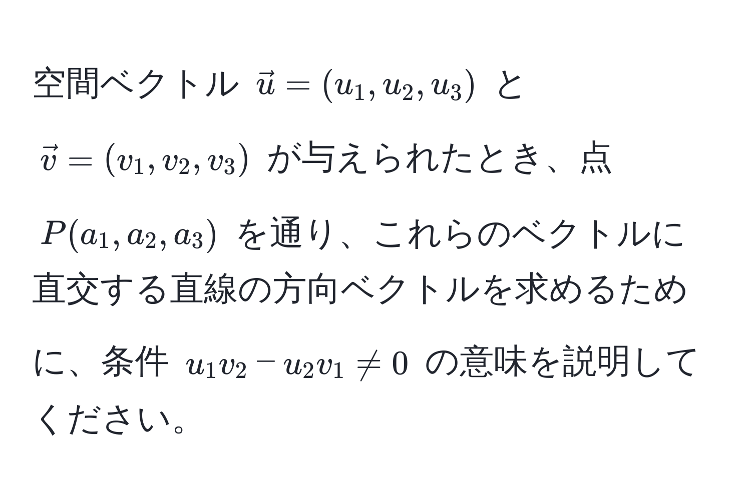 空間ベクトル $vecu=(u_1, u_2, u_3)$ と $vecv=(v_1, v_2, v_3)$ が与えられたとき、点 $P(a_1, a_2, a_3)$ を通り、これらのベクトルに直交する直線の方向ベクトルを求めるために、条件 $u_1v_2 - u_2v_1 != 0$ の意味を説明してください。