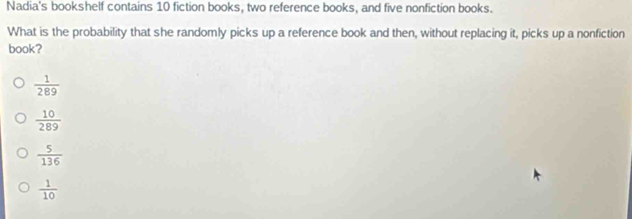 Nadia's bookshelf contains 10 fiction books, two reference books, and five nonfiction books.
What is the probability that she randomly picks up a reference book and then, without replacing it, picks up a nonfiction
book?
 1/289 
 10/289 
 5/136 
 1/10 