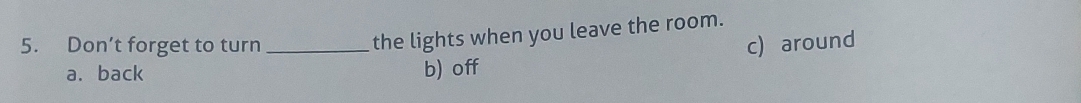 the lights when you leave the room.
5. Don’t forget to turn _c) around
a. back b) off