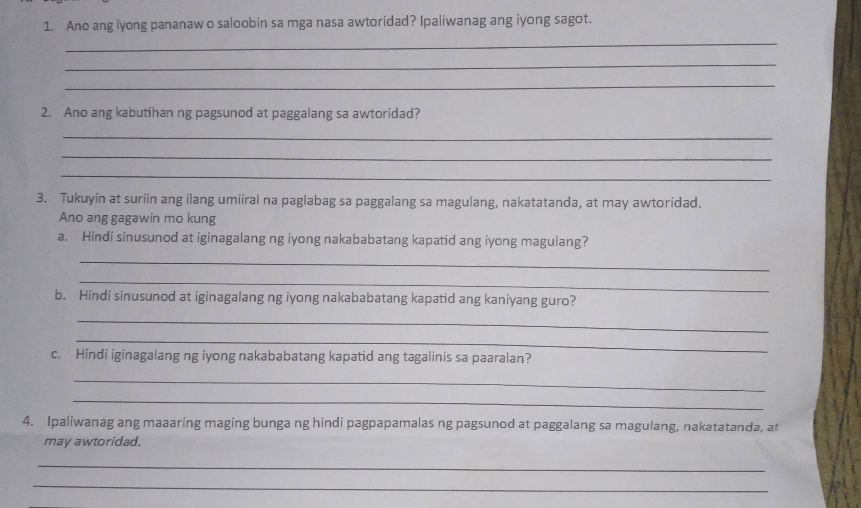 Ano ang iyong pananaw o saloobin sa mga nasa awtoridad? Ipaliwanag ang iyong sagot. 
_ 
_ 
_ 
2. Ano ang kabutihan ng pagsunod at paggalang sa awtoridad? 
_ 
_ 
_ 
3. Tukuyin at suriin ang ilang umiiral na paglabag sa paggalang sa magulang, nakatatanda, at may awtoridad. 
Ano ang gagawin mo kung 
a. Hindi sinusunod at iginagalang ng iyong nakababatang kapatid ang iyong magulang? 
_ 
_ 
b. Hindi sinusunod at iginagalang ng iyong nakababatang kapatid ang kaniyang guro? 
_ 
_ 
c. Hindi iginagalang ng iyong nakababatang kapatid ang tagalinis sa paaralan? 
_ 
_ 
4. Ipaliwanag ang maaaring maging bunga ng hindi pagpapamalas ng pagsunod at paggalang sa magulang, nakatatanda, at 
may awtoridad. 
_ 
_