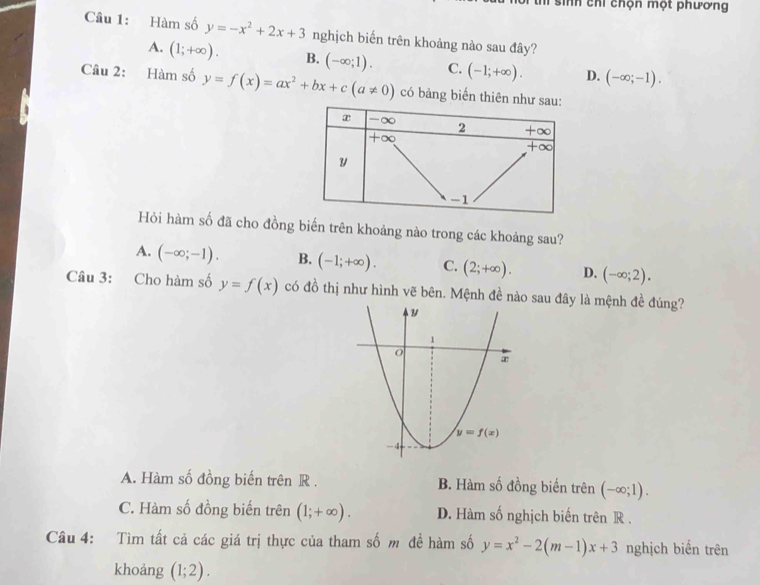 sinh chỉ chọn một phương
Câu 1: Hàm số y=-x^2+2x+3 nghịch biến trên khoảng nào sau đây?
A. (1;+∈fty ). B. (-∈fty ;1). C. (-1;+∈fty ). D. (-∈fty ;-1).
Câu 2: Hàm số y=f(x)=ax^2+bx+c(a!= 0) có bàng biến t
Hỏi hàm số đã cho đồng biến trên khoảng nào trong các khoảng sau?
A. (-∈fty ;-1). B. (-1;+∈fty ). C. (2;+∈fty ). D. (-∈fty ;2).
Câu 3: Cho hàm số y=f(x) có đồ thị như hình vẽ bên. Mệnh đề nào sau đây là mệnh đề đúng?
A. Hàm số đồng biến trên R . B. Hàm số đồng biến trên (-∈fty ;1).
C. Hàm số đồng biến trên (1;+∈fty ). D. Hàm số nghịch biến trên R .
Câu 4: Tìm tất cả các giá trị thực của tham số m đề hàm số y=x^2-2(m-1)x+3 nghịch biến trên
khoảng (1;2).