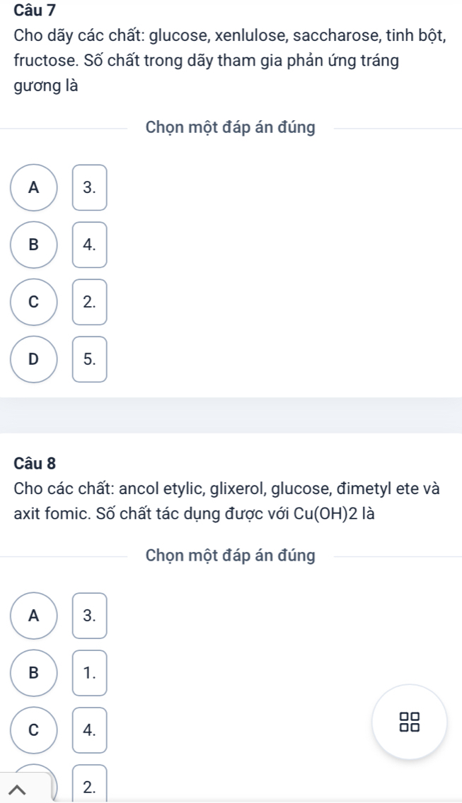 Cho dãy các chất: glucose, xenlulose, saccharose, tinh bột,
fructose. Số chất trong dãy tham gia phản ứng tráng
gương là
Chọn một đáp án đúng
A 3.
B 4.
C 2.
D 5.
Câu 8
Cho các chất: ancol etylic, glixerol, glucose, đimetyl ete và
axit fomic. Số chất tác dụng được với Cu(OH)2la 
Chọn một đáp án đúng
A 3.
B 1.
C 4.
^ 2.