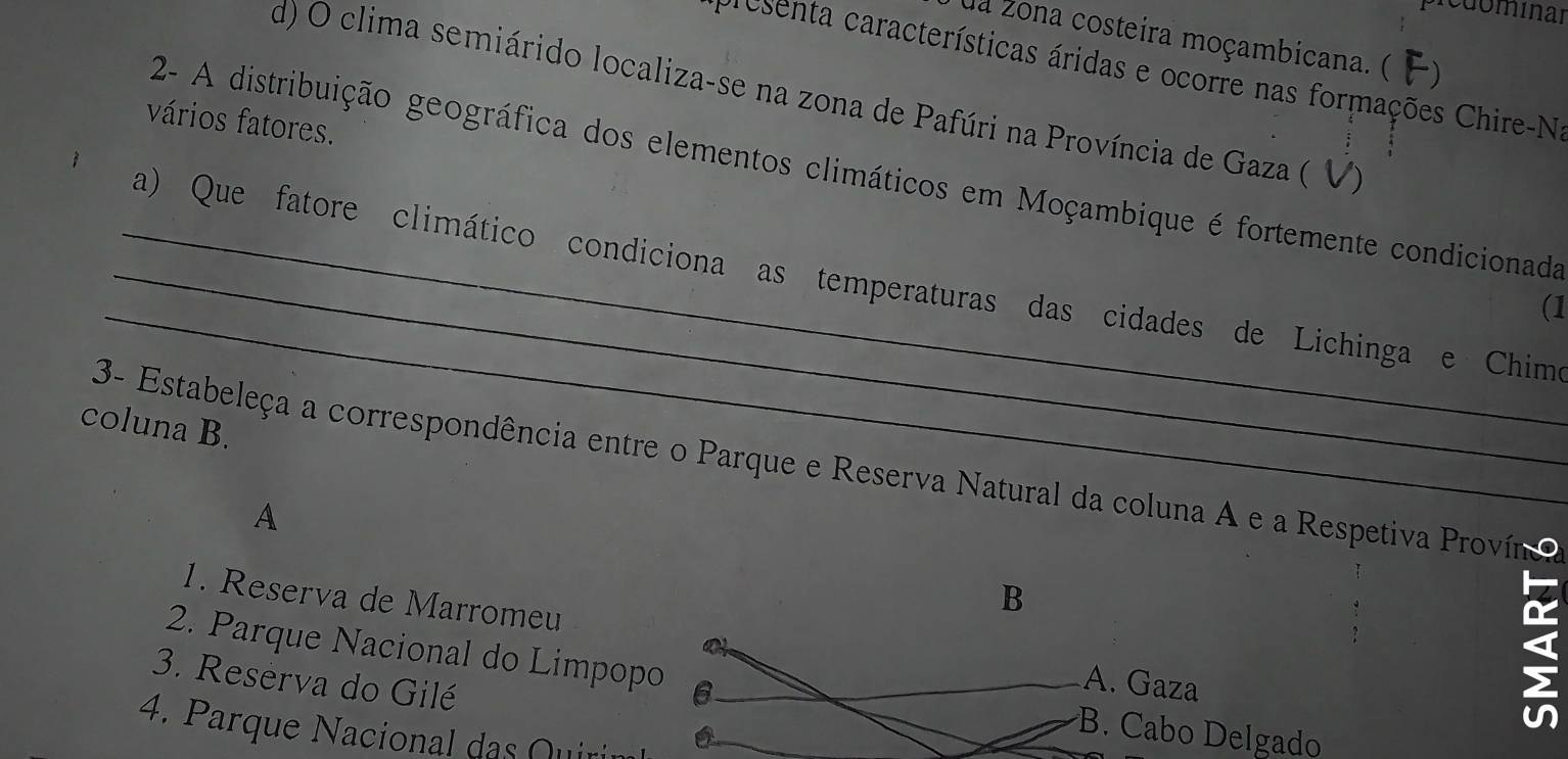 redominar
ua zona costeira moçambicana. ( F)
cresenta características áridas e ocorre nas formações Chire-Na
d) O clima semiárido localiza-se na zona de Pafúri na Província de Gaza ( V)
vários fatores.
2- A distribuição geográfica dos elementos climáticos em Moçambique é fortemente condicionada
_a) Que fatore climático condiciona as temperaturas das cidades de Lichinga e Chime
_(1
coluna B.
3- Estabeleça a correspondência entre o Parque e Reserva Natural da coluna A e a Respetiva Provín
A
1. Reserva de Marromeu
3. Reserva do Gilé
>
2. Parque Nacional do LimpopoB. Cabo Delgado
4. Parque Nacional das Quin