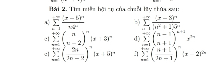 IL=1(
n=1
Bài 2. Tìm miền hội tụ của chuỗi lũy thừa sau: 
a) sumlimits _(n=1)^(+∈fty)frac (x-5)^nn4^n sumlimits _(n=1)^(+∈fty)frac (x-3)^n(n^2+1)5^n
b) 
c) sumlimits _(n=1)^(+∈fty)( n/n-2 )^n(x+3)^n d) sumlimits _(n=1)^(+∈fty)( (n-1)/n+1 )^n+1x^(2n)
e) sumlimits _(n=1)^(+∈fty)( 2n/2n-2 )^n(x+5)^n f) sumlimits _(n=1)^(+∈fty)( (n+1)/2n+1 )^n(x-2)^2n