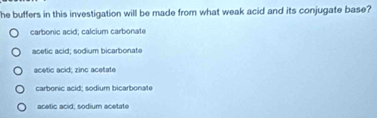 he buffers in this investigation will be made from what weak acid and its conjugate base?
carbonic acid; calcium carbonate
acetic acid; sodium bicarbonate
acetic acid; zinc acetate
carbonic acid; sodium bicarbonate
acetic acid; sodium acetate