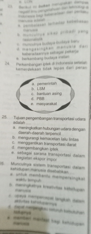 Benkut ini bukan merupaken dempus
negabf Imu pengetahuan dan leknpiogi a
Indonesia bagi kyberadaán dan periaku
manuala adaíah
* pembalasan terhadap kébébasan
manyan
b. munculnya sikap pribadi yang
rasionalistic
s. munculnya budaya-budaya baru
d mengasingkan manus i e d er 
kabaradaannya sabagai pek ana
e. berkembang budaya instan
24 Perkembangan iptek di Indonesia seleian
kemerdekaan tidak lepás dan pera 
25. Tujuan pengembangan transportasi udara
adalah
a. meningkatkan hubungan udara dengan
daerah-daerah terpencil
b. mengurangi kemacetan lalu lintas
c. menggantikan transportasi darat
d. mengembangkan iptek
e. sebagai sarana transportasi dalam
kegiatan ekspor impor
6 Munculnya sistem transportasi dalam
Kehiðupan manusia disebabkan
s. untuk membantu mempersingkal
wafu tempuh
6. meningkatnya kreativitas kibilupan
d Gbaya mempercacal langkah datem
aduhes Rafduarmys
d. dapat menjanglau saiurds katbutuhan
a mamberl mantest bepi kahidupen