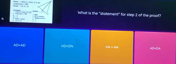 Given: ∠ MDA≌ ∠ NDA
Frove: midpoint M'
∠ N≌ ∠ H
What is the "statement" for step 2 of the proof?
I mifacie + PPA H< NDA, t 1g 1 hg
inf=iv= 1. ghan
△ BAP≌ △ BAP
∠ H3∠ B 1.
AD=AD
HD=DN
HA=AN AD=DA