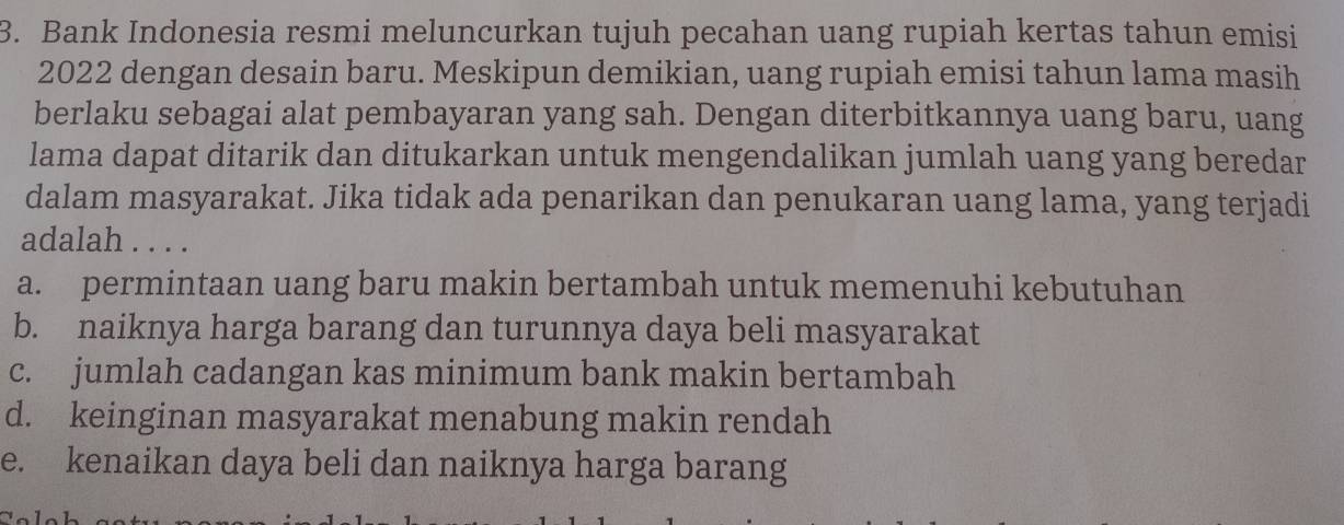 Bank Indonesia resmi meluncurkan tujuh pecahan uang rupiah kertas tahun emisi
2022 dengan desain baru. Meskipun demikian, uang rupiah emisi tahun lama masih
berlaku sebagai alat pembayaran yang sah. Dengan diterbitkannya uang baru, uang
lama dapat ditarik dan ditukarkan untuk mengendalikan jumlah uang yang beredar
dalam masyarakat. Jika tidak ada penarikan dan penukaran uang lama, yang terjadi
adalah . . . .
a. permintaan uang baru makin bertambah untuk memenuhi kebutuhan
b. naiknya harga barang dan turunnya daya beli masyarakat
c. jumlah cadangan kas minimum bank makin bertambah
d. keinginan masyarakat menabung makin rendah
e. kenaikan daya beli dan naiknya harga barang