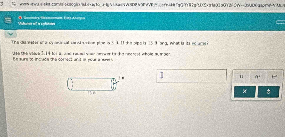 Goometry, Messuremant, Osto Analysis 
Volume of a cyliader 
The diameter of a cylindrical construction pipe is 3 ft. If the pipe is 13 ft long, what is its volume? 
Use the value 3.14 for π, and round your answer to the nearest whole number. 
Be sure to include the correct unit in your answer.
ft
3 f ft^2 ft^2
13 n
×