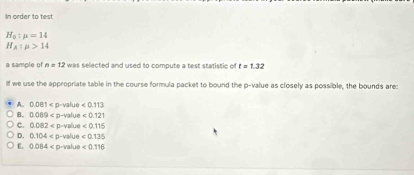 In order to test
H_0:mu =14
H_A:mu >14
a sample of n=12 was selected and used to compute a test statistic of t=1.32
If we use the appropriate table in the course formula packet to bound the p -value as closely as possible, the bounds are:
A. 0.081
B. 0.089
C. 0.082
D. 0.104
E. 0.084