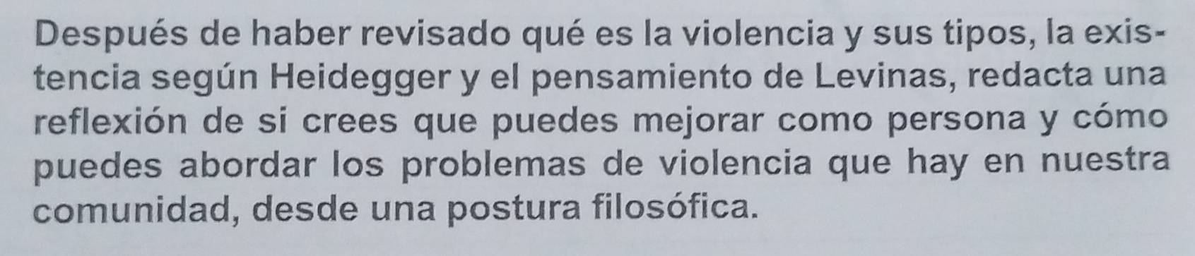 Después de haber revisado qué es la violencia y sus tipos, la exis- 
tencia según Heidegger y el pensamiento de Levinas, redacta una 
reflexión de si crees que puedes mejorar como persona y cómo 
puedes abordar los problemas de violencia que hay en nuestra 
comunidad, desde una postura filosófica.