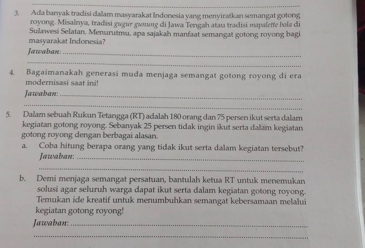 Ada banyak tradisi dalam masyarakat Indonesia yang menyiratkan semangat gotong 
royong. Misalnya, tradisi gugur gunung di Jawa Tengah atau tradisi mapalette bola di 
Sulawesi Selatan. Menurutmu, apa sajakah manfaat semangat gotong royong bagi 
masyarakat Indonesia? 
Jawaban:_ 
_ 
4. Bagaimanakah generasi muda menjaga semangat gotong royong di era 
modernisasi saat ini! 
Jawaban:_ 
_ 
5. Dalam sebuah Rukun Tetangga (RT) adalah 180 orang dan 75 persen ikut serta dalam 
kegiatan gotong royong. Sebanyak 25 persen tidak ingin ikut serta dalam kegiatan 
gotong royong dengan berbagai alasan. 
a. Coba hitung berapa orang yang tidak ikut serta dalam kegiatan tersebut? 
Jawaban:_ 
_ 
b. Demi menjaga semangat persatuan, bantulah ketua RT untuk menemukan 
solusi agar seluruh warga dapat ikut serta dalam kegiatan gotong royong. 
Temukan ide kreatif untuk menumbuhkan semangat kebersamaan melalui 
kegiatan gotong royong! 
Jawaban:_ 
_