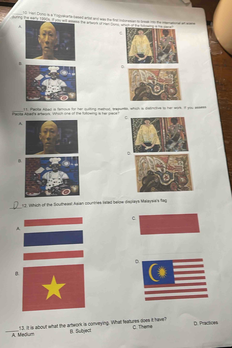 Heri Dono is a Yogyakarta-based artist and was the first Indonesian to break into the international art scee
during the early 1990s the artwork of Heri Dono, which of the
A
C.
B.
D.
_
11. Pacita Abad is famous for her quilting method, trapunto, which is distinctive to her work. If you assess
Pacita Abad's artwork. Which one of the following is her piece?
C.
A
B
_
12. Which of the Southeast Asian countries listed below displays Malaysia's flag
C.
A
D.
B
D. Practices
13. It is about what the artwork is conveying. What features does it have?
_A. Medium B. Subject C. Theme