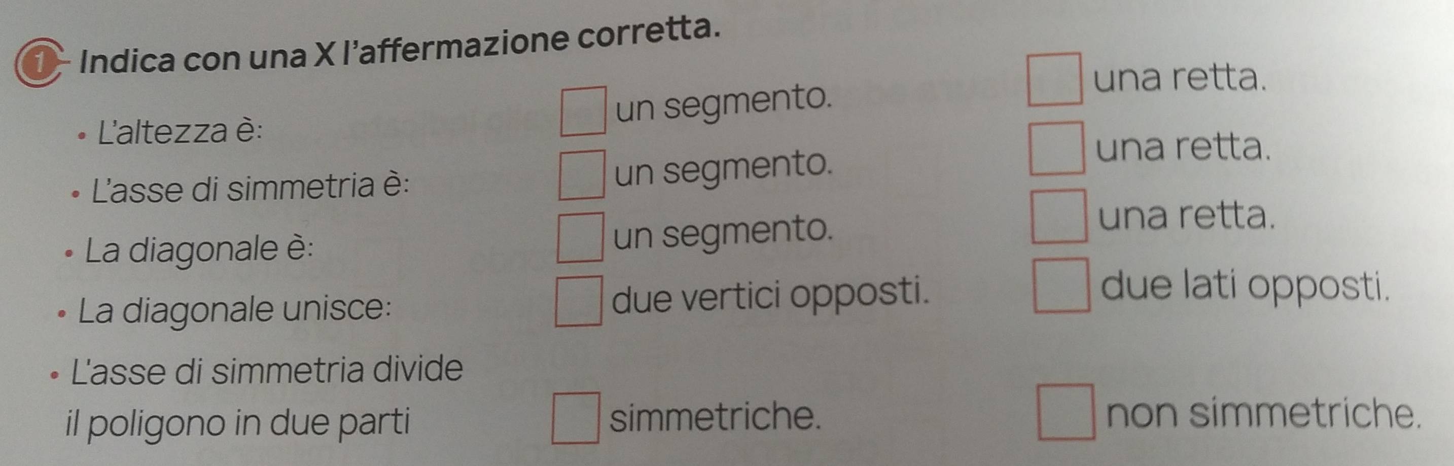 Indica con una X l’affermazione corretta.
una retta.
un segmento.
'altezza è:
L'asse di simmetria è:
un segmento.
una retta.
La diagonale è:
un segmento.
una retta.
La diagonale unisce: due vertici opposti.
due lati opposti.
L'asse di simmetria divide
il poligono in due parti simmetriche.
non simmetriche.