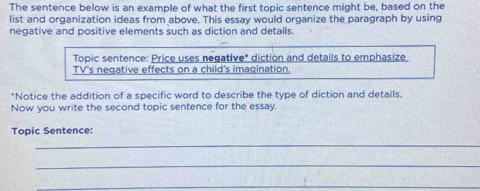 The sentence below is an example of what the first topic sentence might be, based on the 
list and organization ideas from above. This essay would organize the paragraph by using 
negative and positive elements such as diction and details. 
*Notice the addition of a specific word to describe the type of diction and details. 
Now you write the second topic sentence for the essay. 
Topic Sentence: 
_ 
_ 
_