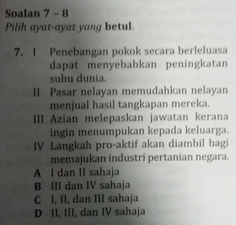 Soalan 7 - 8
Pilih ayat-ayat yang betul.
7. I Penebangan pokok secara berleluasa
dapat menyebabkan peningkatan
suhu dunia.
II Pasar nelayan memudahkan nelayan
menjual hasil tangkapan mereka.
III Azian melepaskan jawatan kerana
ingin menumpukan kepada keluarga.
IV Langkah pro-aktif akan diambil bagi
memajukan industri pertanian negara.
A I dan II sahaja
B III dan IV sahaja
C I, II, dan III sahaja
D II, III, dan IV sahaja