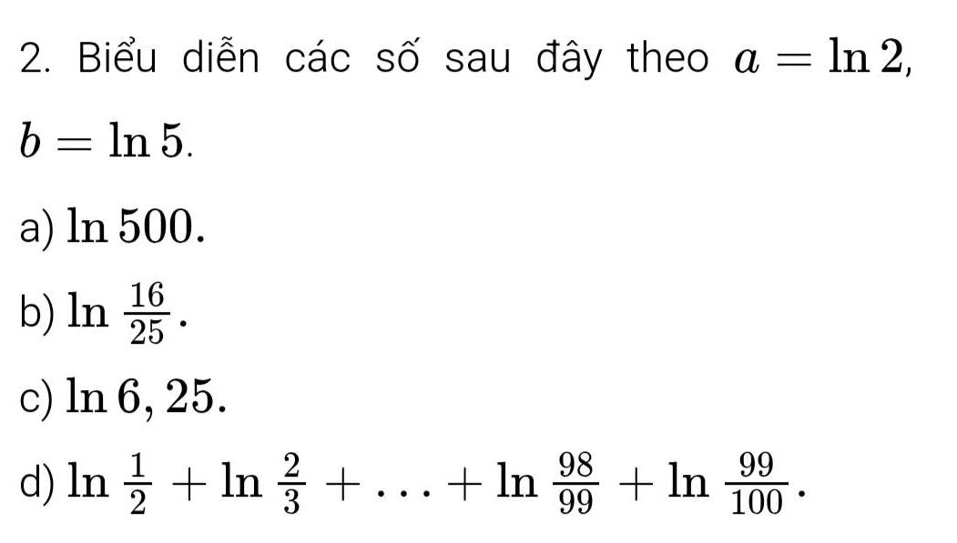 Biểu diễn các số sau đây theo a=ln 2,
b=ln 5.
a) ln 500.
b) ln  16/25 .
c) ln 6, 25.
d) ln  1/2 +ln  2/3 +...+ln  98/99 +ln  99/100 .