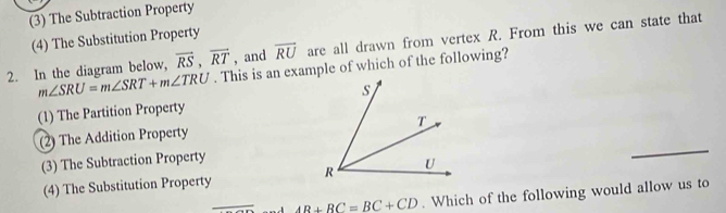 (3) The Subtraction Property
(4) The Substitution Property
2. In the diagram below, vector RS, vector RT , and overline RU are all drawn from vertex R. From this we can state that
m∠ SRU=m∠ SRT+m∠ TRU. This is an example of which of the following?
(1) The Partition Property
(2) The Addition Property
(3) The Subtraction Property
_
(4) The Substitution Property 
_ AB+BC=BC+CD. Which of the following would allow us to