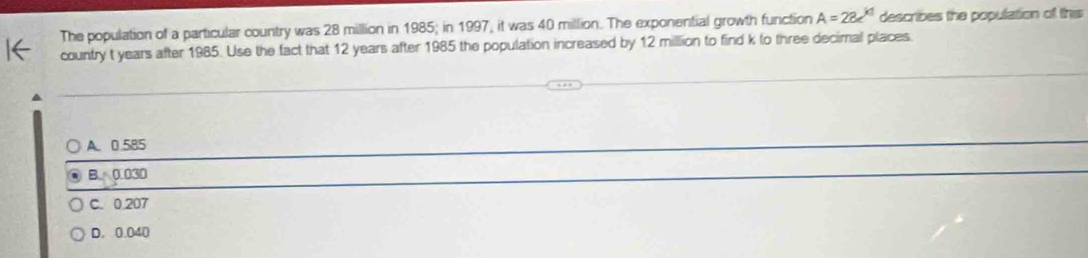 The population of a particular country was 28 million in 1985; in 1997, it was 40 million. The exponential growth function A=28e^(kd) describes the population of this
country t years after 1985. Use the fact that 12 years after 1985 the population increased by 12 million to find k to three decimal places.
A. 0.585
B. 0.030
C. 0.207
D. 0.040