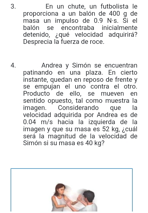 En un chute, un futbolista le 
proporciona a un balón de 400 g de 
masa un impulso de 0.9 N·s. Si el 
balón se encontraba inicialmente 
detenido, ¿qué velocidad adquirirá? 
Desprecia la fuerza de roce. 
4. Andrea y Simón se encuentran 
patinando en una plaza. En cierto 
instante, quedan en reposo de frente y 
se empujan el uno contra el otro. 
Producto de ello, se mueven en 
sentido opuesto, tal como muestra la 
imagen. Considerando que la 
velocidad adquirida por Andrea es de
0.04 m/s hacia la izquierda de la 
imagen y que su masa es 52 kg, ¿cuál 
será la magnitud de la velocidad de 
Simón si su masa es 40 kg?