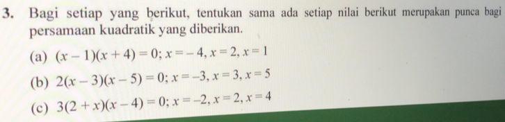 Bagi setiap yang berikut, tentukan sama ada setiap nilai berikut merupakan punca bagi
persamaan kuadratik yang diberikan.
(a) (x-1)(x+4)=0; x=-4, x=2, x=1
(b) 2(x-3)(x-5)=0; x=-3, x=3, x=5
(c) 3(2+x)(x-4)=0; x=-2, x=2, x=4