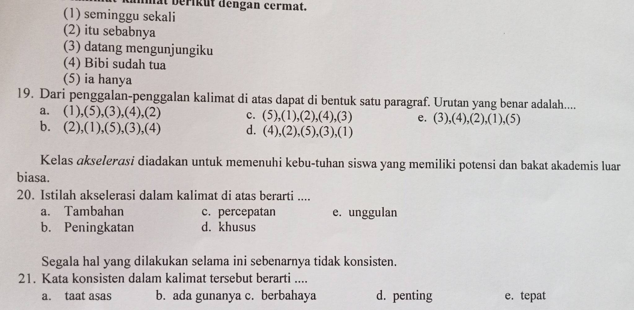 at berikut dengan cermat.
(1) seminggu sekali
(2) itu sebabnya
(3) datang mengunjungiku
(4) Bibi sudah tua
(5) ia hanya
19. Dari penggalan-penggalan kalimat di atas dapat di bentuk satu paragraf. Urutan yang benar adalah....
a. (1),(5),(3),(4),(2) c. (5), (1), (2), (4), (3) e. (3),(4),(2),(1),(5)
b. (2),(1),(5),(3),(4) d. 1 4) ,(2),(5),(3),(1)
Kelas akselerasi diadakan untuk memenuhi kebu-tuhan siswa yang memiliki potensi dan bakat akademis luar
biasa.
20. Istilah akselerasi dalam kalimat di atas berarti ....
a. Tambahan c. percepatan e. unggulan
b. Peningkatan d. khusus
Segala hal yang dilakukan selama ini sebenarnya tidak konsisten.
21. Kata konsisten dalam kalimat tersebut berarti ....
a. taat asas b. ada gunanya c. berbahaya d. penting e. tepat