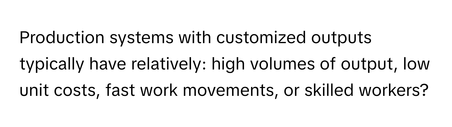 Production systems with customized outputs typically have relatively:  high volumes of output, low unit costs, fast work movements, or skilled workers?