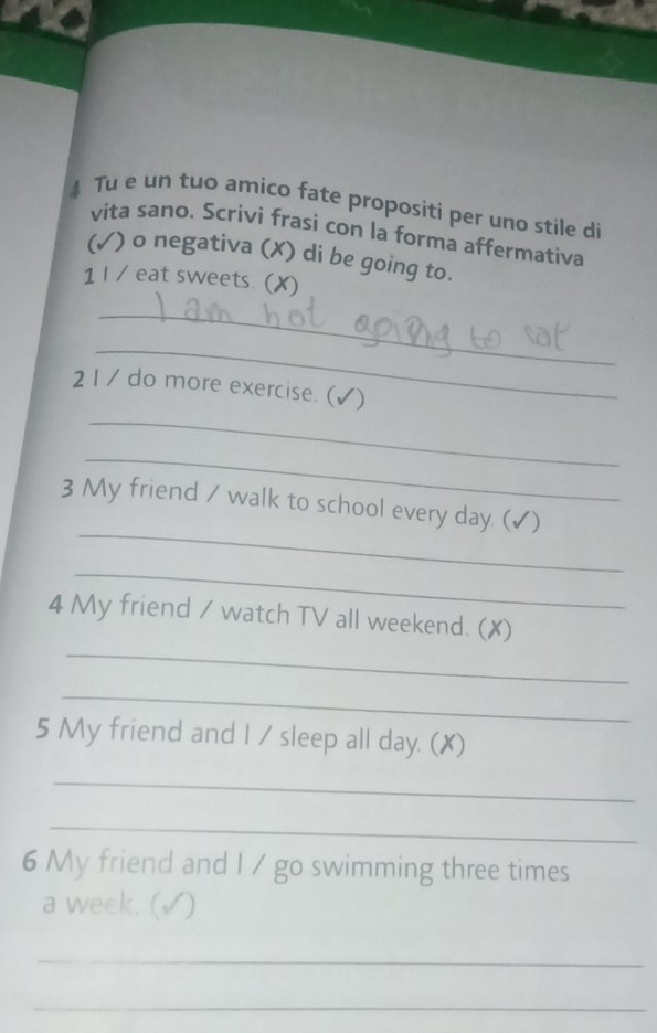 Tu e un tuo amico fate propositi per uno stile di 
vita sano. Scrivi frasi con la forma affermativa 
(✓) o negativa (✗) di be going to. 
1 I / eat sweets. (✗) 
_ 
_ 
21 / do more exercise. (✔) 
_ 
_ 
_ 
3 My friend / walk to school every day. (✓) 
_ 
_ 
4 My friend / watch TV all weekend. (✗) 
_ 
5 My friend and I / sleep all day. (X) 
_ 
_ 
6 My friend and I / go swimming three times 
a week. (√) 
_ 
_