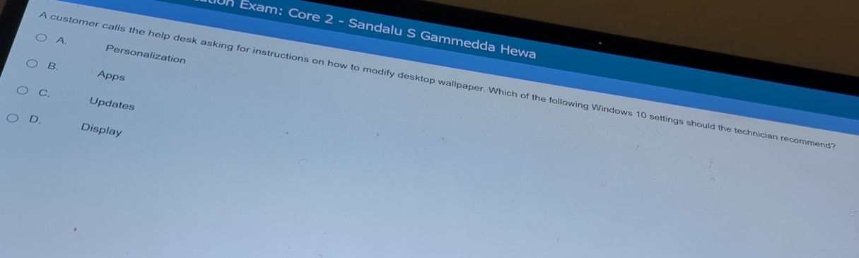 un Exam: Core 2 - Sandalu S Gammedda Hewa
A. Personalization
B.
Apps
A customer calls the help desk asking for instructions on how to modify desktop wallpaper. Which of the following Windows 10 settings should the technician recommend
C. Updates
D. Display