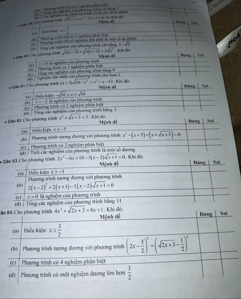 (b) Phương trình (3) có 2 nghiệm phần biệt
(c)  Tổng các nghiệm của phương trình (3) bằng 3
(d) / Các nghiệm của phương trình (3) là các số tự nhiên
* Câu 59. Cho phương trình sqrt(2x-1)+x^2-3x+1=0 (4) Khi đó:
Mệnh đề Đúng Sal
(2) Điều kiện: x≥  1/2 
(b)  Phương trình (4) có 3 nghiệm phân biệt
(c)
Phương trình (4) có nghiệm lớn nhất là một số tự nhiên
(d)  Tổng các nghiệm của phương trinh (4) bằng 3-sqrt(2)
not
* Cầu 60. Cho phương trình sqrt(x(x-1))+sqrt(x(x+2))=2sqrt(x^2). Khi đó:
Mệnh đề Đúng Sai
(a) x=0 là nghiệm của phương trình
(b) | Phương trình có 2 nghiệm phân biệt
(c)  Tổng các nghiệm của phương trình bằng 9
(d)  Nghiệm lớn nhất của phương trình nhỏ hơn 2
ương trình (x+3)sqrt(10-x^2)=x^2-x-12. Khi đó:
*g trình 2x^2-6x+10-5(x-2)sqrt(x+1)=0. Khi đó:
6âu