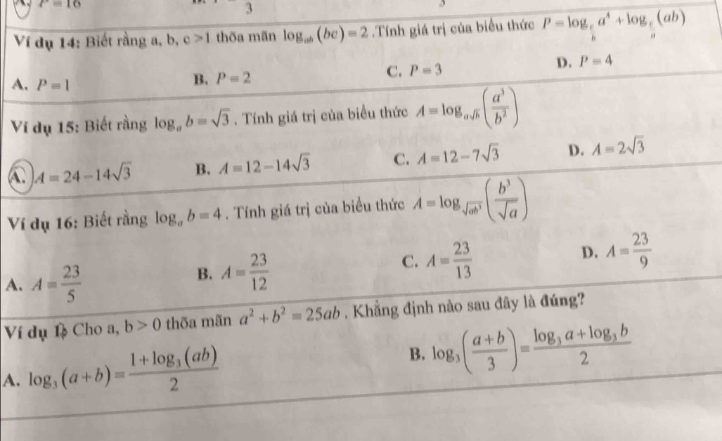 P=16
2 、 
Ví dụ 14: Biết rằng a, b, c>1 thõa mãn log _ab(bc)=2.Tính giá trị của biểu thức P=log _ c/b a^4+log _ c/a (ab)
C.
A. P=1
B. P=2 P=3
D. P=4
Ví dụ 15: Biết rằng log _ab=sqrt(3). Tính giá trị của biểu thức A=log _asqrt(h)( a^3/b^2 )
C A=24-14sqrt(3) B. A=12-14sqrt(3) C. A=12-7sqrt(3) D. A=2sqrt(3)
Ví dụ 16: Biết rằng log _ab=4. Tính giá trị của biểu thức A=log _sqrt(ab^3)( b^3/sqrt(a) )
A. A= 23/5 
B. A= 23/12 
C. A= 23/13 
D. A= 23/9 
Ví dụ 1 Cho a, b>0 thõa mãn a^2+b^2=25ab. Khẳng định nào sau đây là đúng?
A. log _3(a+b)=frac 1+log _3(ab)2 B. log _3( (a+b)/3 )=frac log _3a+log _3b2