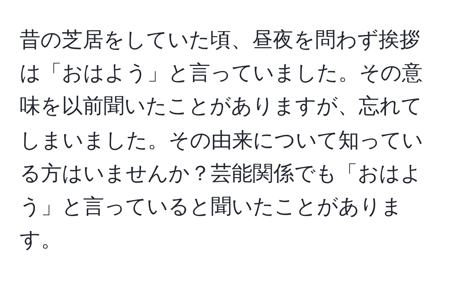 昔の芝居をしていた頃、昼夜を問わず挨拶は「おはよう」と言っていました。その意味を以前聞いたことがありますが、忘れてしまいました。その由来について知っている方はいませんか？芸能関係でも「おはよう」と言っていると聞いたことがあります。